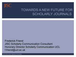 TOWARDS A NEW FUTURE FOR
                                      SCHOLARLY JOURNALS




   Frederick Friend
   JISC Scholarly Communication Consultant
   Honorary Director Scholarly Communication UCL
   f.friend@ucl.ac.uk
Joint Information Systems Committee
 