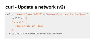 curl - Update a network (v2)
curl -H 'X-Auth-Token: 5a072f' -H 'Content-Type: application/json' 
-X PUT -d '{
"network": {
"admin_state_up": true
}
}' http://127.0.0.1:9696/v2.0/networks/ff9cc0
 