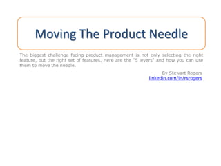 Moving The Product Needle
The biggest challenge facing product management is not only selecting the right
feature, but the right set of features. Here are the "5 levers" and how you can use
them to move the needle.
By Stewart Rogers
linkedin.com/in/rsrogers
 