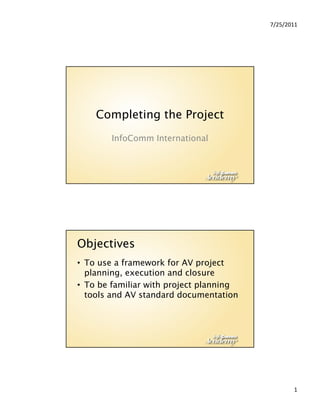 7/25/2011




    Completing the Project
        InfoComm International




Objectives
• To use a framework for AV project
  planning, execution and closure
   l                     d l
• To be familiar with project planning
  tools and AV standard documentation




                                                1
 