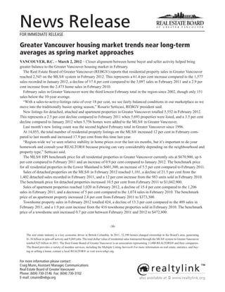 News Release
FOR IMMEDIATE RELEASE

Greater Vancouver housing market trends near long-term
averages as spring market approaches
VANCOUVER, B.C. – March 2, 2012 – Closer alignment between home buyer and seller activity helped bring
greater balance to the Greater Vancouver housing market in February.
  The Real Estate Board of Greater Vancouver (REBGV) reports that residential property sales in Greater Vancouver
reached 2,545 on the MLS® system in February 2012. This represents a 61.4 per cent increase compared to the 1,577
sales recorded in January 2012, a decline of 17.8 per cent compared to the 3,097 sales in February 2011 and a 2.9 per
cent increase from the 2,473 home sales in February 2010.
  February sales in Greater Vancouver were the third lowest February total in the region since 2002, though only 151
sales below the 10-year average.
  “With a sales-to-active-listings ratio of over 18 per cent, we see fairly balanced conditions in our marketplace as we
move into the traditionally busier spring season,” Rosario Setticasi, REBGV president said.
  New listings for detached, attached and apartment properties in Greater Vancouver totalled 5,552 in February 2012.
This represents a 2.5 per cent decline compared to February 2011 when 5,693 properties were listed, and a 3.5 per cent
decline compared to January 2012 when 5,756 homes were added to the MLS® in Greater Vancouver.
  Last month’s new listing count was the second highest February total in Greater Vancouver since 1996.
  At 14,055, the total number of residential property listings on the MLS® increased 12 per cent in February com-
pared to last month and increased 17.9 per cent from this time last year.
  “Region-wide we’ve seen relative stability in home prices over the last six months, but it’s important to do your
homework and consult your REALTOR® because pricing can vary considerably depending on the neighbourhood and
property type,” Setticasi said.
  The MLS® HPI benchmark price for all residential properties in Greater Vancouver currently sits at $670,900, up 6
per cent compared to February 2011 and an increase of 0.9 per cent compared to January 2012. The benchmark price
for all residential properties in the Lower Mainland is $601,300, an increase of 5.5 per cent compared to February 2011.
  Sales of detached properties on the MLS® in February 2012 reached 1,101, a decline of 21.5 per cent from the
1,402 detached sales recorded in February 2011, and a 12 per cent increase from the 983 units sold in February 2010.
The benchmark price for detached properties increased 10.5 per cent from February 2011 to $1,042,900.
  Sales of apartment properties reached 1,020 in February 2012, a decline of 15.4 per cent compared to the 1,206
sales in February 2011, and a decrease of 5 per cent compared to the 1,074 sales in February 2010. The benchmark
price of an apartment property increased 2.8 per cent from February 2011 to $373,300.
  Townhome property sales in February 2012 totalled 424, a decline of 13.3 per cent compared to the 489 sales in
February 2011, and a 1.9 per cent increase from the 416 townhome properties sold in February 2010. The benchmark
price of a townhome unit increased 0.7 per cent between February 2011 and 2012 to $472,800.


                                                                            -30-

    The real estate industry is a key economic driver in British Columbia. In 2011, 32,390 homes changed ownership in the Board’s area, generating
    $1.36 billion in spin-off activity and 9,069 jobs. The total dollar value of residential sales transacted through the MLS® system in Greater Vancouver
    totalled $25 billion in 2011. The Real Estate Board of Greater Vancouver is an association representing 11,000 REALTORS® and their companies.
    The Board provides a variety of member services, including the Multiple Listing Service®.For more information on real estate, statistics, and buy-
    ing or selling a home, contact a local REALTOR® or visit www.rebgv.org.


For more information please contact:
Craig Munn, Assistant Manager, Communications
Real Estate Board of Greater Vancouver
Phone: (604) 730-3146 Fax: (604) 730-3102
E-mail: cmunn@rebgv.org                                                                               also available at  www.realtylink.org
 