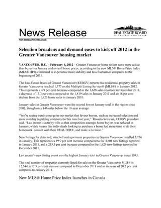 News ReleaseFOR IMMEDIATE RELEASE:
Selection broadens and demand eases to kick off 2012 in the
Greater Vancouver housing market
VANCOUVER, B.C. – February 6, 2012 – Greater Vancouver home sellers were more active
than buyers in January and overall home prices, according to the new MLS® Home Price Index
(MLS® HPI), continued to experience more stability and less fluctuation compared to the
beginning of 2011.
The Real Estate Board of Greater Vancouver (REBGV) reports that residential property sales in
Greater Vancouver reached 1,577 on the Multiple Listing Service® (MLS®) in January 2012.
This represents a 4.9 per cent decrease compared to the 1,658 sales recorded in December 2011,
a decrease of 13.3 per cent compared to the 1,819 sales in January 2011 and an 18 per cent
decline from the 1,923 home sales in January 2010.
January sales in Greater Vancouver were the second lowest January total in the region since
2002, though only 146 sales below the 10-year average.
“We’re seeing trends emerge in our market that favour buyers, such as increased selection and
more stability in pricing compared to this time last year,” Rosario Setticasi, REBGV president
said. “Last month’s activity tells us that competition amongst home buyers was reduced in
January, which means that individuals looking to purchase a home had more time to do their
homework, consult with their REALTOR®, and make a decision.”
New listings for detached, attached and apartment properties in Greater Vancouver totalled 5,756
in January. This represents a 19.9 per cent increase compared to the 4,801 new listings reported
in January 2011, and a 253.3 per cent increase compared to the 1,629 new listings reported in
December 2011.
Last month’s new listing count was the highest January total in Greater Vancouver since 1995.
The total number of properties currently listed for sale on the Greater Vancouver MLS® is
12,544, a 12.5 per cent increase compared to December 2011 and an increase of 20.2 per cent
compared to January 2011.
New MLS® Home Price Index launches in Canada
 