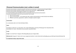 19 
Personal Communication (oral, written & email) 
Personal communication is entered manually in the text of your document. It cannot be done through EndNote. 
Personal communication should be included in the text of your document – cited in text only. 
Personal communication should not be included in your reference list. 
It is recommended you get permission from the source/author of your personal communication. 
Personal communication in the text of your document must include: Date of communication Type of communication – oral, written (eg. Letter, written communication) or email (include email address) Affiliation (university, organisation)- optional and highest academic degree 
Conversation: 
In a conversation with a A. B. Smith, MD (April 2010)... 
Letter: 
According to a letter by C. D. Jones (Assoc. Prof., Dept of Philosophy, University of Pittsburgh, PA) in November 2010... 
According to C.D. Jones , PhD (written communication, November 2010)... 
E-mail: 
In-text: In an email from E. Ferguson, PhD (efergus@uq.edu.au) in August 2010... 
Reference List: Ferguson E. How to cite in your assignments [online]. E-mail to Abe Smith (smithie@uq.edu.au) 2010 Apr 20 [cited 2010 April 28]. 
It is important to keep a copy of the email.  