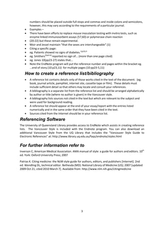 3 
numbers should be placed outside full stops and commas and inside colons and semicolons, however, this may vary according to the requirements of a particular journal. Examples – There have been efforts to replace mouse inoculation testing with invitro tests, such as enzyme linked immunosorbent assays (57,60) or polymerase chain reaction (20-22) but these remain experimental. Moir and Jessel maintain “that the sexes are interchangeable”.(1) Citing a specific page: eg. Patients showed no signs of diabetes.1(p23),9 eg. Smithers2(pp3,6) reported no sign of... (more than one page cited) eg. Jones 10(pp23-27) states that... Note the EndNote program will put the reference number and pages within the bracket eg. ...end of story.(10 p23,11) for multiple pages (10 pp23-5,11) 
How to create a reference list/bibliography A reference list contains details only of those works cited in the text of the document. (eg. book, journal article, pamphlet, internet site, cassette tape or film). These details must include sufficient detail so that others may locate and consult your references. A bibliography is a separate list from the reference list and should be arranged alphabetically by author or title (where no author is given) in the Vancouver style. A bibliography lists sources not cited in the text but which are relevant to the subject and were used for background reading. A reference list should appear at the end of your essay/report with the entries listed numerically and in the same order that they have been cited in the text. Sources cited from the Internet should be in your reference list. 
Referencing Software 
The University of Queensland Library provides access to EndNote which assists in creating reference lists. The Vancouver Style is included with the Endnote program. You can also download an additional Vancouver Style from the UQ Library that includes the “Vancouver Style Guide to Electronic References” at: http://www.library.uq.edu.au/faqs/endnote/styles.html 
For further information refer to 
Inverson C, American Medical Association. AMA manual of style: a guide for authors and editors. 10th ed. York: Oxford University Press; 2007 
Patrias K. Citing medicine: the NLM style guide for authors, editors, and publishers [Internet]. 2nd ed. Wendling DL, technical editor. Bethesda (MD): National Library of Medicine (US); 2007 [updated 2009 Oct 21; cited 2010 March 7]. Available from: http://www.nlm.nih.gov/citingmedicine 
 
