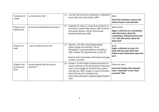 6 
Translation of a book 
Luria discovers that11 ... 
11. Luria AR. The mind of a mnemonist [L. Solotaroff, trans]. New York: Avon Books; 1969. 
Book 
Enter the translator’s name in the format shown in the title field 
Chapter in an edited book 
As discussed by Rowlands and Haine12 ... 
12. Rowlands TE, Haine LS. Acute limb ischaemia. In: Donnelly R, London NJM, editors. ABC of arterial and venous disease. 2nd ed. West Sussex. Blackwell Publishing; 2009. 
Book section 
Begin a reference to a contribution with information about the contribution, followed by the word “In:” and information about the book itself. 
Chapter in a book 
...due to endometriosis (13)... 
13. Speroff L, Fritz MA. Clinical gynaecologic endocrinology and infertility. 7th ed. Philadelphia: Lippincott Williams and Wilkins; 2005. Chapter 29, Endometriosis; p.1103-33. Need to enter the Chapter information and page numbers manually 
Book Begin a reference to a part of a book with the book itself, then follow it with information about the part. 
Chapter from an electronic book 
Darwin believes that the natural selection14 ... 
14. Darwin C. On the Origin of Species by means of natural selection or the preservation of favoured races in the struggle for life [internet]. London: John Murray; 1859. Chapter 5, Laws of Variation. [cited 2010 Apr 22]. Available from: http://www.talkorigins.org/faqs/origin/chapter5.html 
Electronic book 
Insert the Chapter title manually Enter “Cited date” in the ”Date accessed” field  