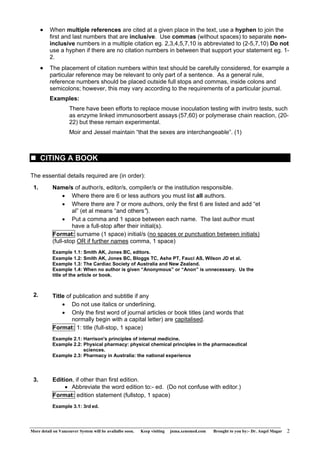 • When multiple references are cited at a given place in the text, use a hyphen to join the 
first and last numbers that are inclusive. Use commas (without spaces) to separate non-inclusive 
numbers in a multiple citation eg. 2,3,4,5,7,10 is abbreviated to (2-5,7,10) Do not 
use a hyphen if there are no citation numbers in between that support your statement eg. 1- 
2. 
• The placement of citation numbers within text should be carefully considered, for example a 
particular reference may be relevant to only part of a sentence. As a general rule, 
reference numbers should be placed outside full stops and commas, inside colons and 
semicolons; however, this may vary according to the requirements of a particular journal. 
Examples: 
There have been efforts to replace mouse inoculation testing with invitro tests, such 
as enzyme linked immunosorbent assays (57,60) or polymerase chain reaction, (20- 
22) but these remain experimental. 
Moir and Jessel maintain “that the sexes are interchangeable”. (1) 
„ CITING A BOOK 
The essential details required are (in order): 
1. Name/s of author/s, editor/s, compiler/s or the institution responsible. 
• Where there are 6 or less authors you must list all authors. 
• Where there are 7 or more authors, only the first 6 are listed and add “et 
al” (et al means “and others”). 
• Put a comma and 1 space between each name. The last author must 
have a full-stop after their initial(s). 
Format: surname (1 space) initial/s (no spaces or punctuation between initials) 
(full-stop OR if further names comma, 1 space) 
Example 1.1: Smith AK, Jones BC, editors. 
Example 1.2: Smith AK, Jones BC, Bloggs TC, Ashe PT, Fauci AS, Wilson JD et al. 
Example 1.3: The Cardiac Society of Australia and New Zealand. 
Example 1.4: When no author is given “Anonymous” or “Anon” is unnecessary. Us the 
title of the article or book. 
2. Title of publication and subtitle if any 
• Do not use italics or underlining. 
• Only the first word of journal articles or book titles (and words that 
normally begin with a capital letter) are capitalised. 
Format: 1: title (full-stop, 1 space) 
Example 2.1: Harrison's principles of internal medicine. 
Example 2.2: Physical pharmacy: physical chemical principles in the pharmaceutical 
sciences. 
Example 2.3: Pharmacy in Australia: the national experience 
3. Edition, if other than first edition. 
• Abbreviate the word edition to:- ed. (Do not confuse with editor.) 
Format: edition statement (fullstop, 1 space) 
Example 3.1: 3rd ed. 
More detail on Vancouver System will be availalbe soon. Keep visiting jnma.xenomed.com Brought to you by:- Dr. Angel Magar 2 
 