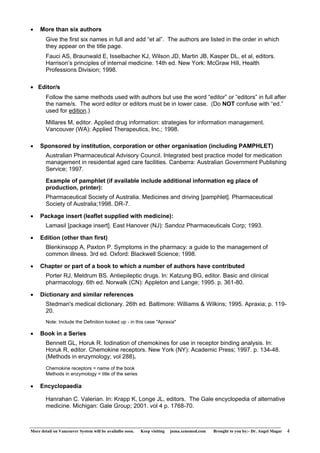 • More than six authors 
Give the first six names in full and add “et al”. The authors are listed in the order in which 
they appear on the title page. 
Fauci AS, Braunwald E, Isselbacher KJ, Wilson JD, Martin JB, Kasper DL, et al, editors. 
Harrison’s principles of internal medicine. 14th ed. New York: McGraw Hill, Health 
Professions Division; 1998. 
• Editor/s 
Follow the same methods used with authors but use the word “editor” or “editors” in full after 
the name/s. The word editor or editors must be in lower case. (Do NOT confuse with “ed.” 
used for edition.) 
Millares M, editor. Applied drug information: strategies for information management. 
Vancouver (WA): Applied Therapeutics, Inc.; 1998. 
• Sponsored by institution, corporation or other organisation (including PAMPHLET) 
Australian Pharmaceutical Advisory Council. Integrated best practice model for medication 
management in residential aged care facilities. Canberra: Australian Government Publishing 
Service; 1997. 
Example of pamphlet (if available include additional information eg place of 
production, printer): 
Pharmaceutical Society of Australia. Medicines and driving [pamphlet]. Pharmaceutical 
Society of Australia;1998. DR-7. 
• Package insert (leaflet supplied with medicine): 
Lamasil [package insert]. East Hanover (NJ): Sandoz Pharmaceuticals Corp; 1993. 
• Edition (other than first) 
Blenkinsopp A, Paxton P. Symptoms in the pharmacy: a guide to the management of 
common illness. 3rd ed. Oxford: Blackwell Science; 1998. 
• Chapter or part of a book to which a number of authors have contributed 
Porter RJ, Meldrum BS. Antiepileptic drugs. In: Katzung BG, editor. Basic and clinical 
pharmacology. 6th ed. Norwalk (CN): Appleton and Lange; 1995. p. 361-80. 
• Dictionary and similar references 
Stedman's medical dictionary. 26th ed. Baltimore: Williams & Wilkins; 1995. Apraxia; p. 119- 
20. 
Note: Include the Definition looked up - in this case "Apraxia" 
• Book in a Series 
Bennett GL, Horuk R. Iodination of chemokines for use in receptor binding analysis. In: 
Horuk R, editor. Chemokine receptors. New York (NY): Academic Press; 1997. p. 134-48. 
(Methods in enzymology; vol 288). 
Chemokine receptors = name of the book 
Methods in enzymology = title of the series 
• Encyclopaedia 
Hanrahan C. Valerian. In: Krapp K, Longe JL, editors. The Gale encyclopedia of alternative 
medicine. Michigan: Gale Group; 2001. vol 4 p. 1768-70. 
More detail on Vancouver System will be availalbe soon. Keep visiting jnma.xenomed.com Brought to you by:- Dr. Angel Magar 4 
 