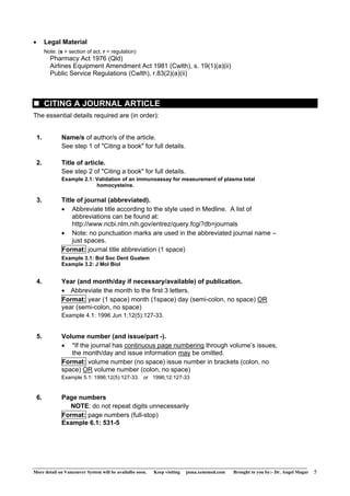 • Legal Material 
Note: (s = section of act, r = regulation) 
Pharmacy Act 1976 (Qld) 
Airlines Equipment Amendment Act 1981 (Cwlth), s. 19(1)(a)(ii) 
Public Service Regulations (Cwlth), r.83(2)(a)(ii) 
„ CITING A JOURNAL ARTICLE 
The essential details required are (in order): 
1. Name/s of author/s of the article. 
See step 1 of "Citing a book" for full details. 
2. Title of article. 
See step 2 of "Citing a book" for full details. 
Example 2.1: Validation of an immunoassay for measurement of plasma total 
homocysteine. 
3. Title of journal (abbreviated). 
• Abbreviate title according to the style used in Medline. A list of 
abbreviations can be found at: 
http://www.ncbi.nlm.nih.gov/entrez/query.fcgi?db=journals 
• Note: no punctuation marks are used in the abbreviated journal name – 
just spaces. 
Format: journal title abbreviation (1 space) 
Example 3.1: Bol Soc Dent Guatem 
Example 3.2: J Mol Biol 
4. Year (and month/day if necessary/available) of publication. 
• Abbreviate the month to the first 3 letters. 
Format: year (1 space) month (1space) day (semi-colon, no space) OR 
year (semi-colon, no space) 
Example 4.1: 1996 Jun 1;12(5):127-33. 
5. Volume number (and issue/part -). 
• *If the journal has continuous page numbering through volume’s issues, 
the month/day and issue information may be omitted. 
Format: volume number (no space) issue number in brackets (colon, no 
space) OR volume number (colon, no space) 
Example 5.1: 1996;12(5):127-33. or 1996;12:127-33 
6. Page numbers 
NOTE: do not repeat digits unnecessarily 
Format: page numbers (full-stop) 
Example 6.1: 531-5 
More detail on Vancouver System will be availalbe soon. Keep visiting jnma.xenomed.com Brought to you by:- Dr. Angel Magar 5 
 