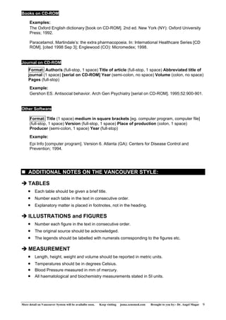 Books on CD-ROM 
Examples: 
The Oxford English dictionary [book on CD-ROM]. 2nd ed. New York (NY): Oxford University 
Press; 1992. 
Paracetamol. Martindale’s: the extra pharmacopoeia. In: International Healthcare Series [CD 
ROM]. [cited 1998 Sep 3]; Englewood (CO): Micromedex; 1998. 
Journal on CD-ROM 
Format: Author/s (full-stop, 1 space) Title of article (full-stop, 1 space) Abbreviated title of 
journal (1 space) [serial on CD-ROM] Year (semi-colon, no space) Volume (colon, no space) 
Pages (full-stop) 
Example: 
Gershon ES. Antisocial behavior. Arch Gen Psychiatry [serial on CD-ROM]. 1995;52:900-901. 
Other Software 
Format: Title (1 space) medium in square brackets [eg. computer program, computer file] 
(full-stop, 1 space) Version (full-stop, 1 space) Place of production (colon, 1 space) 
Producer (semi-colon, 1 space) Year (full-stop) 
Example: 
Epi Info [computer program]. Version 6. Atlanta (GA): Centers for Disease Control and 
Prevention; 1994. 
„ ADDITIONAL NOTES ON THE VANCOUVER STYLE: 
Î TABLES 
• Each table should be given a brief title. 
• Number each table in the text in consecutive order. 
• Explanatory matter is placed in footnotes, not in the heading. 
Î ILLUSTRATIONS and FIGURES 
• Number each figure in the text in consecutive order. 
• The original source should be acknowledged. 
• The legends should be labelled with numerals corresponding to the figures etc. 
Î MEASUREMENT 
• Length, height, weight and volume should be reported in metric units. 
• Temperatures should be in degrees Celsius. 
• Blood Pressure measured in mm of mercury. 
• All haematological and biochemistry measurements stated in SI units. 
More detail on Vancouver System will be availalbe soon. Keep visiting jnma.xenomed.com Brought to you by:- Dr. Angel Magar 9 
 