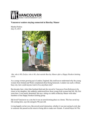 Vancouver seniors staying connected at Barclay Manor
Martha Perkins
July 25, 2013
Ida, who is 90, Evelyn, who is 86, chat outside Barclay Manor after a Happy Hookers knitting
circle.
As a young woman growing up in London, England, Ida could never understand why the young
women from Ireland and Wales complained about being homesick. London was such a vibrant,
busy city, how could anyone want to live anywhere else?
But decades later, when Idas husband died and she moved to Vancouver from Kelowna to be
closer to her daughter, Ida suddenly understood how those young Irish women had felt. My first
years here, I was nearly demented, Ida says, sitting at a table at Barclay Manor with other
members of the Happy Hookers knitting group.
Ida loved Vancouver as a city but it was an unwelcoming place as a home. This has saved my
life coming here, says the energetic 90-year-old.
Living happily on her own, Ida craved social interaction, whether it was just saying Lovely day
to someone she passed on the street to being able to make new friends. A retired buyer for The
 