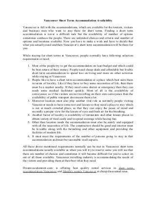 Vancouver Short Term Accommodation Availability
Vancouver is full with the accommodations, which are available for the tourists, visitors
and business men who want to stay there for short terms. Finding a short term
accommodation is never a difficult task but the availability of number of options
sometimes confuses the people. There are unlimited choices and criteria and number of
options and locations available. Now you have to make a wish and have to decide that
what you actually need and then Vancouver’s short term accommodation will be there for
you.
While staying for short terms at Vancouver, people normally have following selection
requirements or need;
1. Most of the people try to get the accommodation on least budget and which could
be best return of their money. People need cheap deals and affordable but livable
short term accommodation to spend less on living and more on other activities
while staying at Vancouver.
2. People like to have a short term accommodation at a place which best suits them
in terms of locality. Like if they have to buy some necessities of life, then there
must be a market nearby. If they need some doctor or emergency then they can
reach some medical facilitator quickly. Most of all is the availability of
conveyance; as if the visitors are not travelling on their own conveyance then the
availability of public transport also means them a lot.
3. Moreover location must also play another vital role as normally people visiting
Vancouver needs to have some rest and leisure so they need a place to stay which
is not at much crowded place, so that they can enjoy the peace of mind and
secondly a proper view for the leisure of eyes and fresh air for the breathing.
4. Another factor of locality is availability of restaurants and other leisure places to
obtain variety of food easily and to spend evenings while having fun.
5. Other than location needs the accommodation must also be comfy and equipped
with all the necessities of life. The construction should be good and interior must
be loveable along with the furnishing and other equipment and providing the
facilities of modern life.
6. It must meet the requirements of the number of persons going to stay in that
accommodation and must be reasonable in all aspects.
All these above mentioned requirements normally can be met in Vancouver short term
accommodations usually available as when you will try to reserve some you will see that
there are number of choices and sometimes it will become difficult for you to select on
out of all those available. Vancouver travelling industry is accommodating the needs of
the visitors and providing them at their best what they need.
Dreamvacationrent.com: is offering best quality rental services in short term
accommodation Vancouver and Monthly rentals Vancouver at cheap discounted rates.
 