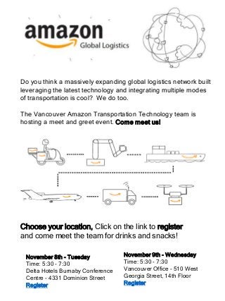 November 9th - Wednesday
Time: 5:30 - 7:30
Vancouver Office - 510 West
Georgia Street, 14th Floor
Register
Do you think a massively expanding global logistics network built
leveraging the latest technology and integrating multiple modes
of transportation is cool? We do too.
The Vancouver Amazon Transportation Technology team is
hosting a meet and greet event. Come meet us!
November 8th - Tuesday
Time: 5:30 - 7:30
Delta Hotels Burnaby Conference
Centre - 4331 Dominion Street
Register
Choose your location, Click on the link to register
and come meet the team for drinks and snacks!
 