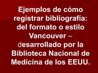 Ejemplos de cómo
registrar bibliografía:
del formato o estilo
Vancouver –
desarrollado por la
Biblioteca Nacional de
Medicina de los EEUU.
 