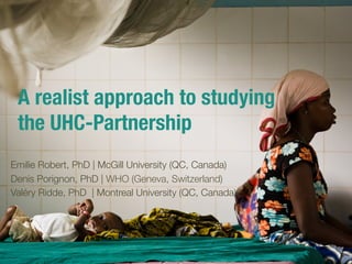 A realist approach to studying !
the UHC-Partnership

Emilie Robert, PhD | McGill University (QC, Canada)
Denis Porignon, PhD | WHO (Geneva, Switzerland)
Valéry Ridde, PhD | Montreal University (QC, Canada)
 