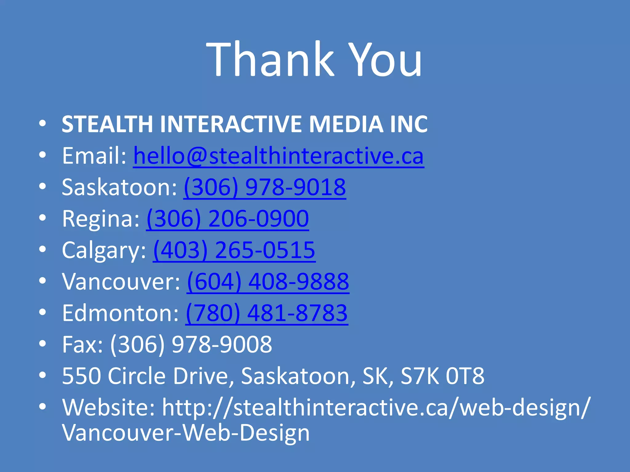 Thank You
• STEALTH INTERACTIVE MEDIA INC
• Email: hello@stealthinteractive.ca
• Saskatoon: (306) 978-9018
• Regina: (306) 206-0900
• Calgary: (403) 265-0515
• Vancouver: (604) 408-9888
• Edmonton: (780) 481-8783
• Fax: (306) 978-9008
• 550 Circle Drive, Saskatoon, SK, S7K 0T8
• Website: http://stealthinteractive.ca/web-design/
Vancouver-Web-Design
 