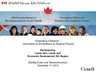 “Expanding a Reserve” Information on the Additions to Reserve Process
Presented by
Lands Unit, Lands and
Economic Development, BC Region
Bradley Evers and Tamara Davidson
December 17, 2013

 