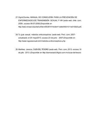 27.Sigrid Domke, MANUAL DE CONSEJERÍA PARA LA PREVENCIÓN DE
ENFERMEDADES DE TRANSMISIÓN SEXUAL Y VIH (sede web. chile .com;
2006-; acceso 06-07-2006).Disponible en
http://web.minsal.cl/portal/url/item/85381414c5b411a9e04001011e015920.pdf.
28.Tu guía sexual, métodos anticonceptivos (sede web. Perú .com; 2007-
actualizado el 20 mayo2013; acceso 23 de junio 2007).Disponible en
http://www.tuguiasexual.com/metodos-anticonceptivos.php
29. Martínez Jessica, CAZADELTESORO (sede web. Perú .com; 2013- acceso 16
de julio 2013 ).Disponible en http://damianzaid.bligoo.com.mx/caza-del-tesoro
 