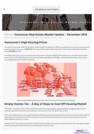 06 Dec Vancouver Real Estate Market Update – December 2016
Posted at 06:07h in News by CondosInYaletown  0 Comments  0 Likes 
Vancouver’s High Housing Prices
This yeartoo,Vancouvermadeit to thetop on thelist ofhigh housing prices.In 2016,theaveragecost ofa homein Canada climbed
thepeakin Metro Vancouver,at $864,556.This means that Canadian families who want to buy a homein that radius must earn
nearly $140,000 peryear.
According to thelatest census,themedian household incomein Canada is $78,870.Thosefamilies who areobtaining themedian
incomecan havethewherewithal fora housepriced between $460,000 and $490,000 – faintly exceeding bisection ofthecost of
theaveragehousing pricein Metro Vancouver.
Overview ofaveragehousing pricein each majorcity in across Canada.Source: CTVNews
Empty-Homes Tax – A Ray of Hope to Cool Off Housing Market
Afterpublicconsultation,MayorGregorRobertson had revealed a proposalfor aone percent tax on empty homes.Now,the
proposal is approved by thecity council,and thus,it has becomethefirst ofits kind in thecountry.
All non-principal houses and unoccupied residential land that areempty fortheperiod offull six months oftheyearwill beliableto
pay onepercent empty homes tax.All homeowners in thecity will haveto self-declareifa property is thetypical placethey call
home,eligibleforimmunity orvacant.
Robertson said,“I just want to bereally clear: Almost all Vancouverites will not pay theempty homes tax.This is only going to apply
to thosewith second orthird homes that aresitting empty most oftheyear.
Undergoing renovations,condos and townhouses that haverestrictions on rentals,and homes whoseowners arein medical or
Share
V a n c o u v e r R e a l E s t a t e M a r k e t U p d a t e
converted by Web2PDFConvert.com
 