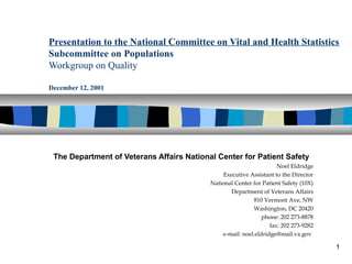1
Presentation to the National Committee on Vital and Health Statistics
Subcommittee on Populations
Workgroup on Quality
December 12, 2001
The Department of Veterans Affairs National Center for Patient Safety
Noel Eldridge
Executive Assistant to the Director
National Center for Patient Safety (10X)
Department of Veterans Affairs
810 Vermont Ave, NW
Washington, DC 20420
phone: 202 273-8878
fax: 202 273-9282
e-mail: noel.eldridge@mail.va.gov
 