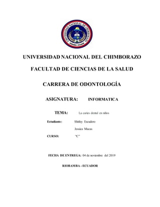 UNIVERSIDAD NACIONAL DEL CHIMBORAZO
FACULTAD DE CIENCIAS DE LA SALUD
CARRERA DE ODONTOLOGÍA
ASIGNATURA: INFORMATICA
TEMA: La caries dental en niños
Estudiante: Shirley Escudero
Jessica Macas
CURSO: “C”
FECHA DE ENTREGA: 04 de noviembre del 2019
RIOBAMBA - ECUADOR
 