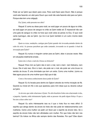 100
Pode ser as Ìyàmi que dizem para voce. Para você fazer para Oxum. Não é porque
você esta fazendo um ebó para Oxum que você não esta fazendo ebó para as Ìyàmi.
Porque elas tem uma coligaçã.
Ela, Ìyàmi, estão presente nos ebós?
Raquel: E como eu disse para você, se você jogar um pouco de água no chão,
se você jogar um pouco de sangue no chão as Ìyàmi estão ali. É impossível não cair
uma gota de sangue no chão na hora que você colca as penas no Exu. O que você
canta Iyamogun, são as Ìyàmi. Iya mo é as Ìyami também é um outro nnome dado
para elas.
Quais as rezas, saudações, cantigas para Ìyàmi quando são invocada,cantadas dentro do
culto de orixá. As pessoas percebem que estão cantando, invocando ou só quando é ritual de
invocação para Ìyàmi?
Raquel: Eu nunca vi ninguém cantar para as Ìyàmi, alias vi poucas vezes. Mas
em situações totalmente errada .
Ìyàmi ela é o bem o mal ela é bruxa ou feiticeira?
Raquel :Para mim as Ìyàmi não é nem o mal, nem o bem nem feiticeira, nem
bruxa. Ela é tudo isso. Ela é o bem, ela pode ser o mal, ela pode ser uma bruxa no
sentido de bruxa. È uma divindade que tem um extra. Como uma mulher, (como eu
falei agora pouco de uma mulher que é Ajé) que é Ajé.
Como a Sra tomou conhecimento desse poder de Ìyàmi?
Raquel: Eu fui levada para dentro do Ogboni através da minha iniciação de Ifá.
Quando eu iniciei em Ifá o odu que apareceu para mim disse que eu deveria cultuar
as Ìyàmi.
As árvores que estão relacionas à Ìyàmi. No afro-brasileiro Iroko esta relacionado à elas,
a jaqueira, Apaoka, estão intimamente ligada, onde as pessoas vão pedir algum feitiço. O que a
Sra tem a dizer sobre isso?
Raquel: Eu acho interessante isso eu li que o Iroko fica no meio difícil. O
espírito que abriga dentro da árvore do Iroko ele não pode ter relalcionamentos com
mulheres. Como uma mulher vai pedir um favor par o espírito da árvore Ioko. Se o
espírito da árvore Iroko não tem afinidades com mulher. Por que Iroko não tem nos
bairros? Os Irokos na África são sempre dentro das florestas. Por que? Eles dizem
 