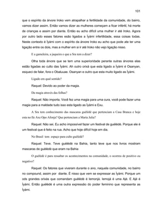 101
que o espírito da árvore Iroko vem atrapalhar a fertilidade da comunidade, do bairro,
vamos dizer assim. Então vamos dizer as mulheres começam a ficar infértil, há morte
de crianças e assim por diante. Então eu acho difícil uma mulher ir até Iroko. Agora
por outro lado esses fatores esão ligados a Ìyàmi infertilidade, essa coisas todas.
Neste contexto é Ìyàmi com o espírito da árvore Iroko eu acho que pode ate ter uma
ligação entre os dois, mas a mulher em si ir até Iroko não vejo ligação nisso.
E a gameleira, a jaqueira o que a Sra tem a dizer?
Olha toda árvore que se tem uma superioridade perante outras árvores elas
estão ligadas ao culto das Ìyàmi. Ah outro orixá que esta ligado a Ìyàmi é Osanyan,
esqueci de falar, fora o Obaluuae. Osanyan e outro que esta muito ligado as Ìyàmi.
Ligado em qual sentido?
Raquel: Devido ao poder da magia.
Da magia através das folhas?
Raquel: Não importa. Você fez uma magia para uma cura, você pode fazer uma
magia para a maldade tudo isso esta ligado as Ìyàmi e Exu.
A Sra tem conhecimento das mascaras guélédé que pertenciam a Casa Branca e hoje
esta no Ile Axe Opo Afonja? Que pertenciam a Maria Julia?
Raquel: Não sei. Eu acho impossível fazer um festival de guèlèdè. Porque ele é
um festival que é feito na rua. Acho que hoje difícil hoje em dia.
No Brasil tem espaço para culto guèlèdè?
Raquel: Teve. Teve guèlèdè na Bahia, tanto teve que nos livros mostram
mascaras de guèlèdè que eram na Bahia
O guèlèdè é para ressaltar os acontecimentos na comunidade, o ocorreu de positivo ou
negativo?
Raquel: Os fatores que viveram durante o ano, naquela comunidade, no bairro
no compound, assim por diante. É nisso que vem se expressar as Ìyàmi. Porque um
ods grandes orixás que comandam guèlèdè é Iemonjá. Iemojá é uma Ajé. E Ajé é
Ìyàmi. Então guèlèdè é uma outra expressão do poder feminino que representa as
Ìyàmi.
 
