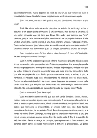 104
polaridades também. Agora depende de você, do seu Ori, da sua vontade de fazer a
polaridade funcionar. Se ela funcionar negativamente você vai arcar com aquilo.
Ìyàmi um poder, um orixá? Que poder é esse, está (relacionado) relaciona-se a qual
orixá?
Sueli: Na minha visão de muita pesquisa, de estudo de sentir algo sobre o
assunto, é um poder que foi divinizado. É uma divindade, mas ela não é um orixá. É
um poder primordial que foi dado por Deus. Um poder que exercido por “ene”
pessoas, porque cada pessoa tem Ìyàmi dentro de si, até os próprios homens. Cada
um tem uma Ìyàmi , é uma energia, é uma força interior e um axé. Tudo isso é Ìyàmi .
Cada mulher tem uma Ìyàmi dentro dela. A questão é você saber manipular aquilo. É
uma força interior. Ela é oriunda de que? Da criação, com certeza oriunda da criação.
Quais expectativas que a Srª tem sobre as mães Osoronga? E como a Srª aproveita,
explora esse poder das mães Osoronga?
Sueli: A minha expectativa pessoal é tirar o máximo de proveito dessa energia
já que eu acredito nela, que eu sinto ela. Então me proponho a tirar a energia que ela
me dá: da prosperidade, a energia da saúde, energia da percepção, energia vital que
eu tenho. Então me proponho a aumentar cada vez mais, pro meu bem estar e tudo
que ela me propõe de bom. Então prosperidade entra nisso, a saúde, a paz, a
harmonia, o intelecto, tudo isso. Principalmente no intelecto que eu prezo muito.
Porque eu adquirindo isso tudo, eu posso passar isso para as pessoas, porque cada
um só pode dar o que tem para dar. Então se eu não tenho energia, se eu não tenho
intelecto, não tenho percepção, se eu não tenho nada. Eu vou dar o que? Nada.
Quais os símbolos de Ìyàmi Osoronga?
Sueli: Nós temos conhecimento que elas tem vários símbolos. Muitos, muitos,
muitos, mais eu vou citar alguns, para mim principais: A terra porque ela pertence a
terra, a essência primordial da terra, então um dos símbolos principais é a terra. Os
búzios que representa a prosperidade. O símbolo Edan que, são duas figuras
masculino e feminina, da sociedade Oboni. Também representa ativo o macho e a
fêmea no culto à Ìyàmi Osoronga. O yangi que é a laterita que representa o Exu, pra
mim é um dos principais, porque sem o Exu não existe nada. E Exu é o guardião do
axé das mães. Existe a cabaça, as cabaças, que representam o útero materno. As
conchas assim como os búzios representam o dinheiro, a prosperidade. Os potes
 