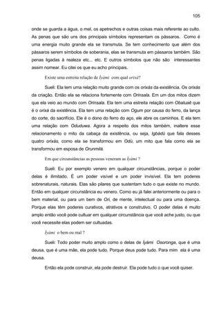 105
onde se guarda a água, o mel, os apetrechos e outras coisas mais referente ao culto.
As penas que são uns dos principais símbolos representam os pássaros. Como é
uma energia muito grande ela se transmuta. Se tem conhecimento que além dos
pássaros serem símbolos de soberania, elas se transmuta em pássaros também. São
penas ligadas à realeza etc... etc. E outros símbolos que não são interessantes
assim nomear. Eu citei os que eu acho principais.
Existe uma estreita relação de Ìyàmi com qual orixá?
Sueli: Ela tem uma relação muito grande com os orixás da existência. Os orixás
da criação. Então ela se relaciona fortemente com Orinsala. Em um dos mitos dizem
que ela veio ao mundo com Orinsala. Ela tem uma estreita relação com Obaluaê que
é o orixá da existência. Ela tem uma relação com Ogum por causa do ferro, da lança
do corte, do sacrifício. Ele é o dono do ferro do aço, ele abre os caminhos. E ela tem
uma relação com Oduduwa. Agora a respeito dos mitos também, inaltere esse
relacionamento o mito da cabaça da existência, ou seja, Igbádù que fala desses
quatro orixás, como ela se transformou em Odù, um mito que fala como ela se
transformou em esposa de Orunmilá.
Em que circunstâncias as pessoas veneram as Ìyàmi ?
Sueli: Eu por exemplo venero em qualquer circunstâncias, porque o poder
delas é ilimitado. É um poder visível e um poder invisível. Ela tem poderes
sobrenaturais, naturais. Elas são pilares que sustentam tudo o que existe no mundo.
Então em qualquer circunstância eu venero. Como eu já falei anteriormente ou para o
bem material, ou para um bem de Ori, de mente, intelectual ou para uma doença.
Porque elas têm poderes curativos, atrativos e construtivo. O poder delas é muito
amplo então você pode cultuar em qualquer circunstância que você ache justo, ou que
você necessite elas podem ser cultuadas.
Ìyàmi o bem ou mal ?
Sueli: Todo poder muito amplo como o delas de Ìyàmi Osoronga, que é uma
deusa, que é uma mãe, ela pode tudo. Porque deus pode tudo. Para mim ela é uma
deusa.
Então ela pode construir, ela pode destruir. Ela pode tudo o que você quiser.
 