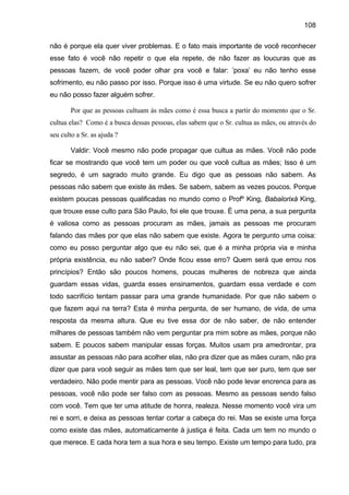 108
não é porque ela quer viver problemas. E o fato mais importante de você reconhecer
esse fato é você não repetir o que ela repete, de não fazer as loucuras que as
pessoas fazem, de você poder olhar pra você e falar: ’poxa’ eu não tenho esse
sofrimento, eu não passo por isso. Porque isso é uma virtude. Se eu não quero sofrer
eu não posso fazer alguém sofrer.
Por que as pessoas cultuam às mães como é essa busca a partir do momento que o Sr.
cultua elas? Como é a busca dessas pessoas, elas sabem que o Sr. cultua as mães, ou através do
seu culto a Sr. as ajuda ?
Valdir: Você mesmo não pode propagar que cultua as mães. Você não pode
ficar se mostrando que você tem um poder ou que você cultua as mães; Isso é um
segredo, é um sagrado muito grande. Eu digo que as pessoas não sabem. As
pessoas não sabem que existe às mães. Se sabem, sabem as vezes poucos. Porque
existem poucas pessoas qualificadas no mundo como o Profº King, Babalorixá King,
que trouxe esse culto para São Paulo, foi ele que trouxe. È uma pena, a sua pergunta
é valiosa como as pessoas procuram as mães, jamais as pessoas me procuram
falando das mães por que elas não sabem que existe. Agora te pergunto uma coisa:
como eu posso perguntar algo que eu não sei, que é a minha própria via e minha
própria existência, eu não saber? Onde ficou esse erro? Quem será que errou nos
princípios? Então são poucos homens, poucas mulheres de nobreza que ainda
guardam essas vidas, guarda esses ensinamentos, guardam essa verdade e com
todo sacrifício tentam passar para uma grande humanidade. Por que não sabem o
que fazem aqui na terra? Esta é minha pergunta, de ser humano, de vida, de uma
resposta da mesma altura. Que eu tive essa dor de não saber, de não entender
milhares de pessoas também não vem perguntar pra mim sobre as mães, porque não
sabem. E poucos sabem manipular essas forças. Muitos usam pra amedrontar, pra
assustar as pessoas não para acolher elas, não pra dizer que as mães curam, não pra
dizer que para você seguir as mães tem que ser leal, tem que ser puro, tem que ser
verdadeiro. Não pode mentir para as pessoas. Você não pode levar encrenca para as
pessoas, você não pode ser falso com as pessoas. Mesmo as pessoas sendo falso
com você. Tem que ter uma atitude de honra, realeza. Nesse momento você vira um
rei e sorri, e deixa as pessoas tentar cortar a cabeça do rei. Mas se existe uma força
como existe das mães, automaticamente à justiça é feita. Cada um tem no mundo o
que merece. E cada hora tem a sua hora e seu tempo. Existe um tempo para tudo, pra
 