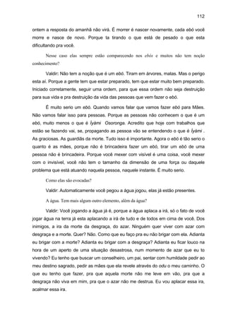 112
ontem a resposta do amanhã não virá. É morrer é nascer novamente, cada ebó você
morre e nasce de novo. Porque ta tirando o que está de pesado o que esta
dificultando pra você.
Nesse caso elas sempre estão comparecendo nos ebós e muitos não tem noção
conhecimento?
Valdir: Não tem a noção que é um ebó. Tiram em árvores, matas. Mas o perigo
esta aí. Porque a gente tem que estar preparado, tem que estar muito bem preparado.
Iniciado corretamente, seguir uma ordem, para que essa ordem não seja destruição
para sua vida e pra destruição da vida das pessoas que vem fazer o ebó.
É muito serio um ebó. Quando vamos falar que vamos fazer ebó para Mães.
Não vamos falar isso para pessoas. Porque as pessoas não conhecem o que é um
ebó, muito menos o que é Ìyàmi Osoronga. Acredito que hoje com trabalhos que
estão se fazendo vai, se, propagando as pessoa vão se entendendo o que é Ìyàmi .
As graciosas. As guardiãs da morte. Tudo isso é importante. Agora o ebó é tão serio o
quanto é as mães, porque não é brincadeira fazer um ebó, tirar um ebó de uma
pessoa não é brincadeira. Porque você mexer com visível é uma coisa, você mexer
com o invisível, você não tem o tamanho da dimensão de uma força ou daquele
problema que está atuando naquela pessoa, naquele instante. É muito serio.
Como elas são evocadas?
Valdir: Automaticamente você pegou a água jogou, elas já estão presentes.
A água. Tem mais algum outro elemento, além da água?
Valdir: Você jogando a água já é, porque a água aplaca a irá, só o fato de você
jogar água na terra já esta aplacando a irá de tudo e de todos em cima de você. Dos
inimigos, a ira da morte da desgraça, do azar. Ninguém quer viver com azar com
desgraça e a morte. Quer? Não. Como que eu faço pra eu não brigar com ela. Adianta
eu brigar com a morte? Adianta eu brigar com a desgraça? Adianta eu ficar louco na
hora de um aperto de uma situação desastrosa, num momento de azar que eu to
vivendo? Eu tenho que buscar um conselheiro, um pai, sentar com humildade pedir ao
meu destino sagrado, pedir as mães que ela revele através do odu o meu caminho. O
que eu tenho que fazer, pra que aquela morte não me leve em vão, pra que a
desgraça não viva em mim, pra que o azar não me destrua. Eu vou aplacar essa ira,
acalmar essa ira.
 
