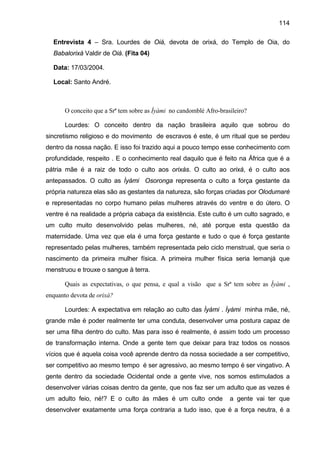 114
Entrevista 4 – Sra. Lourdes de Oiá, devota de orixá, do Templo de Oia, do
Babalorixá Valdir de Oiá. (Fita 04)
Data: 17/03/2004.
Local: Santo André.
O conceito que a Srª tem sobre as Ìyàmi no candomblé Afro-brasileiro?
Lourdes: O conceito dentro da nação brasileira aquilo que sobrou do
sincretismo religioso e do movimento de escravos é este, é um ritual que se perdeu
dentro da nossa nação. E isso foi trazido aqui a pouco tempo esse conhecimento com
profundidade, respeito . E o conhecimento real daquilo que é feito na África que é a
pátria mãe é a raiz de todo o culto aos orixás. O culto ao orixá, é o culto aos
antepassados. O culto as Ìyàmi Osoronga representa o culto a força gestante da
própria natureza elas são as gestantes da natureza, são forças criadas por Olodumaré
e representadas no corpo humano pelas mulheres através do ventre e do útero. O
ventre é na realidade a própria cabaça da existência. Este culto é um culto sagrado, e
um culto muito desenvolvido pelas mulheres, né, até porque esta questão da
maternidade. Uma vez que ela é uma força gestante e tudo o que é força gestante
representado pelas mulheres, também representada pelo ciclo menstrual, que seria o
nascimento da primeira mulher física. A primeira mulher física seria Iemanjá que
menstruou e trouxe o sangue à terra.
Quais as expectativas, o que pensa, e qual a visão que a Srª tem sobre as Ìyàmi ,
enquanto devota de orixá?
Lourdes: A expectativa em relação ao culto das Ìyàmi . Ìyàmi minha mãe, né,
grande mãe é poder realmente ter uma conduta, desenvolver uma postura capaz de
ser uma filha dentro do culto. Mas para isso é realmente, é assim todo um processo
de transformação interna. Onde a gente tem que deixar para traz todos os nossos
vícios que é aquela coisa você aprende dentro da nossa sociedade a ser competitivo,
ser competitivo ao mesmo tempo é ser agressivo, ao mesmo tempo é ser vingativo. A
gente dentro da sociedade Ocidental onde a gente vive, nos somos estimulados a
desenvolver várias coisas dentro da gente, que nos faz ser um adulto que as vezes é
um adulto feio, né!? E o culto às mães é um culto onde a gente vai ter que
desenvolver exatamente uma força contraria a tudo isso, que é a força neutra, é a
 