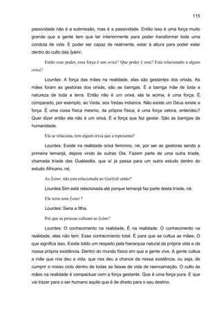115
passividade não é a submissão, mas é a passividade. Então isso é uma força muito
grande que a gente tem que ter interiormente para poder transformar toda uma
conduta de vida. E poder ser capaz de realmente, estar à altura para poder estar
dentro do culto das Ìyàmi .
Então esse poder, essa força é um orixá? Que poder é esse? Está relacionado a algum
orixá?
Lourdes: A força das mães na realidade, elas são gestantes dos orixás. As
mães foram as gestoras dos orixás, são as barrigas. É a barriga mãe de toda a
natureza de toda a terra. Então não é um orixá, ela ta acima, é uma força. É
comparado, por exemplo, ao Veda, aos Vedas indianos. Não existe um Deus existe a
força. É uma coisa física mesmo, da própria física, é uma força vetora, entendeu?
Quer dizer então ela não é um orixá. É a força que faz gestar. São as barrigas da
humanidade.
Ela se relaciona, tem algum orixá que a representa?
Lourdes: Existe na realidade orixá feminino, né, por ser as gestoras sendo a
primeira Iemanjá, depois vindo às outras Oia. Fazem parte de uma outra tríade,
chamada tríade das Guèèedès, que aí já passa para um outro estudo dentro do
estudo Africano, né.
As Ìyàmi não esta relacionada ao Guèlèdè então?
Lourdes:Sim está relacionada até porque Iemanjá faz parte desta tríade, né.
Ela seria uma Ìyàmi ?
Lourdes: Seria a filha.
Por que as pessoas cultuam as Iyàmi?
Lourdes: O conhecimento na realidade. É na realidade. O conhecimento na
realidade, elas não tem. Esse conhecimento total. É para que se cultua as mães. O
que significa isso. Existe toldo um respeito pela hierarquia natural da própria vida e da
nossa própria existência. Dentro do mundo físico em que a gente vive. A gente cultua
a mãe que nos deu a vida, que nos deu a chance da nossa existência, ou seja, de
cumprir o nosso ciclo dentro de todas as faixas de vida de reencarnação. O culto às
mães na realidade é compactuar com a força gestante. Que é uma força pura. E que
vai trazer para o ser humano aquilo que é de direito para o seu destino.
 