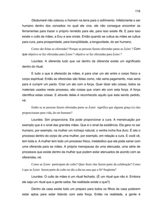 116
Olodumaré não colocou o homem na terra para o sofrimento. Infelizmente o ser
humano dentro dos conceitos no qual ele vive, ele não consegue encontrar as
ferramentas para trazer o próprio remédio para ele, para isso existe Ifá. E para isso
existe o culto às mães, a Exu e aos orixás. Então quando se cultua as mães se cultua
para cura, para prosperidade, para tranqüilidade, a longevidade, do ser humano.
Como são feitas as oferendas? Porque as pessoas fazem oferendas paras as Ìyàmi ? Com
que objetivo se faz oferendas para Ìyàmi ? objetivo se faz oferendas para Ìyàmi ?
Lourdes: A oferenda tudo que vai dentro da oferenda existe um significado
dentro do ritual.
E tudo o que é oferecido às mães, é para criar um elo entre o corpo físico e
corpo espiritual. Então as oferendas são feitas como, não seria pagamento, mas seria
para é cumprir um pacto. Criar um elo com a força. Quer dizer são coisas, todos os
materiais usados neste processo, são coisas que criam elo com esta força. A força
identifica estas coisas. E através delas é reconhecido aquilo que esta sendo pedido,
né.
Então se as pessoas fazem oferendas paras as Ìyàmi significa que alguma graça (s) elas
proporcionam para vida, do ser humano?
Lourdes: Sim proporciona. Ela pode proporcionar a cura. A menstruação por
exemplo que é o sinal das grandes mães. Que é o sinal da existência. Ela gera no ser
humano, por exemplo, na mulher um inchaço natural, o ventre incha fica duro. É isto o
processo dentro do corpo de uma mulher, por exemplo, em relação a cura. E você vê,
tem toda a. A mulher tem todo um processo físico, metabólico que ela pode sanar com
uma oferenda para as mães. A própria menopausa da uma atenuada, uma série de
processos que existe dentro da mulher que podem estar atenuados de acordo com as
oferendas, né.
Como as Ìyàmi participam do culto? Quer dizer elas fazem parte da celebração? Como
é que as Ìyàmi fazem parte do culto no dia a dia na casa que a Srª freqüenta?
Lourdes: O culto às mães é um ritual fechado. (É um ritual que não é. Embora
ele seja um ritual que a gente saiba. Na realidade existe o que?)
Dentro da casa existe todo um preparo para todos os filhos da casa poderem
estar aptos para estar lidando com esta força. Então na realidade, a gente é
 