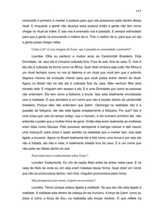 117
conduzido a primeiro a manter a postura para que nós possamos estar dentro desse
ritual. E enquanto a gente não alcança essa postura então a gente não tem como
chegar no ritual as mães. E isso nos é ensinado nos é passado. E sempre estimulado
para que a gente vá procurando o melhor de si. Tirar o melhor de si, para que um dia
a gente possa chegar nelas.
Como a Srª vê essa imagem de Ìyàmi que é passada na comunidade candomblé?
Lourdes: Olha eu pertenci a muitos anos ao Candomblé Brasileiro. Esta
Divindade, né, aqui ela é inclusive cultuada fora. Fora do axé, fora da casa. É, mas é
ela não é cultuada da forma como na África. Quer dizer embora seja culto. Na África é
um ritual fechado como no nos já falamos é um ritual que você tem que ir subindo
degraus mesmo de evolução interior para que você possa entrar dentro do ritual.
Agora no Brasil não há isto ela é cultuada fora da casa. Mas nenhum filho será
iniciado nela. E ninguém tem acesso à ela. E é uma Divindade que como as pessoas
não entendem. Ela tem como a feiticeira a bruxa. Isso esta totalmente sincretizado
com a maldade. O que acontece é um nome que não é tocado dentro do candomblé
brasileiro. Porque eles não entendem que Ìyàmi Osoronga na realidade não é a
questão da feitiçaria, ela não está ligada simplesmente a feitiçaria. Por que? Isto é
uma coisa que veio do tempo antigo, que o homem, o ser humano primitivo ele não
entendia o poder que a mulher tinha de gerar. Então elas eram realmente as mulheres
eram tidas como Deusas. Pelo processo derrepente a barriga crescer e dali nascer
uma criança.E outra coisa o sexto sentido na realidade que a mulher tem, isso esta
ligado a bruxaria. Agora no Brasil realmente ela é tida como uma bruxa e por isso ela
não é tratada, ela não e vista, é totalmente tratada fora da casa. E é um nome que
não pode ser falado dentro do axé.
Nem todos tem o conhecimento sobre Ìyàmi ?
Lourdes: Exatamente. Eu vim de nação Keto antes de entrar nesta casa. E na
casa de Keto da onde eu vim elas eram tratadas dessa forma. Quer dizer um nome
que não se pronunciava dentro, nem fora, ninguém pronunciava esse nome.
Não pronunciava por temor, respeito ou reverencia?
Lourdes: Temor porque estava ligada à maldade. Só que ela não esta ligada à
maldade. A maldade esta dentro da cabeça do ser humano. A força de Ìyàmi como eu
disse é como a força de Exu, na realidade são forças neutras. O que reflete na
 