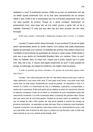 118
realidade é o que? O sentimento humano. Então se eu tiver um sentimento ruim ela
vai refletir aquele sentimento ruim, se eu tiver bons pensamentos ela vai sempre
refletir o bem. Então é daí a necessidade que nos é ensinado exatamente mais uma
vez essa questão da postura. Porque se a gente conseguir desenvolver só
pensamentos bons, essa força não vai nos matar, porque a gente não vai ter a
maldade. Entendeu? É coisa que aqui eles não tem esse conceito não tem essa
formação.
Então nesse sentido a informação é duplamente desigual entre a escrita e a tradição
oral?
Lourdes: É mesmo dentro dessa formação. O que acontece? É devido as Ìyàmi
serem representadas dentro do ventre materno com certeza elas estão diretamente
ligadas ao estomago e as vísceras, na realidade dos animais. Elas podem inclusive se
manifestar na terra através da quantidade de moscas e outras coisas. Então devido a
tudo isso é que dentro do Candomblé Brasileiro falou em vísceras. Falou no que?
Falou na maldade, falou na coisa ruim, naquilo que é podre, naquilo que é a parte
ruim, Mas não é isto. A víscera está ligada exatamente ao que? A toda questão da
barriga, do estomago, da cabaça da existência, dos órgãos vitais da pessoa.
A todas às questões que foram realizadas a Srª gostaria de acrescentar alguma relato
sobre Ìyàmi ?
Lourdes: Tem muita coisa para ser dita, né, mais dentro disso eu acho que o culto as
mães realmente é uma coisa muito seria. É uma parte muito bonita, uma parte muito linda
vamos dizer do culto ioruba. Exatamente por causa da questão do nascimento é tudo. É o
homem, é a mulher, é o crescimento da vida, é a fertilidade, a grandeza, a prosperidade, a
saúde tudo é nascimento. Então tudo aquilo que se objetiva na vida é um nascimento. Quando
as pessoas conseguem mudar de um plano ou concretizar as suas necessidade esses são
nascimentos constantes. E ai está a presenças delas. A presença das grandes mães. Porque
tudo que nasce vem de uma força gestora. Gostaria só de fazer assim um parâmetro : é de
que na barriga da mãe o filho quando ele esta sendo gestado é quando ele começa os
primeiros movimentos , se assemelha ao bater das asas. Esta é a presença muito importante.
E quando, é,você tira o ovo da galinha, você coloca contra a luz. Você transforma na luz, você
vê a vida então você vê dentro do útero que é o próprio ovo que fecunda a vida no bater das
asas e através do ovo a luz, através da fecundação. Axé!
 