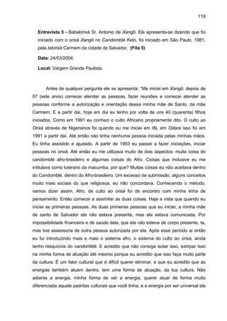 119
Entrevista 5 - Babalorixá Sr. Antonio de Xangô. Ele apresenta-se dizendo que foi
iniciado com o orixá Xangô no Candomblé Keto, foi iniciado em São Paulo, 1981,
pela Ialorixá Carmem da cidade de Salvador. (Fita 5)
Data: 24/03/2004.
Local: Vargem Grande Paulista.
Antes de qualquer pergunta ele se apresenta: “Me iniciei em Xangô, depois de
07 (sete anos) comecei atender as pessoas, fazer reuniões e comecei atender as
pessoas conforme a autorização e orientação dessa minha mãe de Santo, da mãe
Carmem. E a partir daí, hoje em dia eu tenho por volta de uns 40 (quarenta) filhos
iniciados. Como em 1991 eu conheci o culto Africano propriamente dito. O culto ao
Orixá através de Nigerianos foi quando eu me iniciei em Ifá, em Odara isso foi em
1991 a partir daí. Até então não tinha nenhuma pessoa iniciada pelas minhas mãos.
Eu tinha assistido e ajudado. A partir de 1993 eu passei a fazer iniciações, iniciar
pessoas no orixá. Até então eu me utilizava muito de dois aspectos: muita coisa do
candomblé afro-brasileiro e algumas coisas do Afro. Coisas que inclusive eu me
intitulava como luterano da macumba, por que? Muitas coisas eu não aceitava dentro
do Candomblé, dentro do Afro-brasileiro. Um excesso de submissão, alguns conceitos
muito mais sociais do que religiosos, eu não concordava. Conhecendo o método,
vamos dizer assim, Afro, de culto ao orixá foi de encontro com minha linha de
pensamento. Então comecei a assimilar as duas coisas. Haja a vista que quando eu
iniciei as primeiras pessoas. As duas primeiras pessoas que eu iniciei, a minha mãe
de santo de Salvador ela não estava presente, mas ela estava comunicada. Por
impossibilidade financeira e de saúde dela, que ela não esteve de corpo presente, ta,
mas tive assessoria de outra pessoa autorizada por ela. Após esse período ai então
eu fui introduzindo mais e mais o sistema afro, o sistema do culto ao orixá, ainda
tenho resquícios do candomblé. E acredito que não consiga isolar isso, extirpar isso
na minha forma de atuação até mesmo porque eu acredito que isso faça muito parte
da cultura. É um fator cultural que é difícil querer eliminar, e que eu acredito que as
energias também atuem dentro, tem uma forma de atuação, da tua cultura. Não
adianta a energia, minha forma de ver a energia, querer atuar de forma muito
diferenciada aquele padrões culturais que você tinha, e a energia por ser universal ela
 