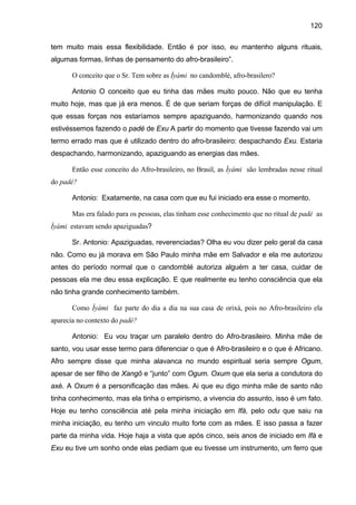 120
tem muito mais essa flexibilidade. Então é por isso, eu mantenho alguns rituais,
algumas formas, linhas de pensamento do afro-brasileiro”.
O conceito que o Sr. Tem sobre as Ìyàmi no candomblé, afro-brasilero?
Antonio O conceito que eu tinha das mães muito pouco. Não que eu tenha
muito hoje, mas que já era menos. É de que seriam forças de difícil manipulação. E
que essas forças nos estaríamos sempre apaziguando, harmonizando quando nos
estivéssemos fazendo o padé de Exu A partir do momento que tivesse fazendo vai um
termo errado mas que é utilizado dentro do afro-brasileiro: despachando Exu. Estaria
despachando, harmonizando, apaziguando as energias das mães.
Então esse conceito do Afro-brasileiro, no Brasil, as Ìyàmi são lembradas nesse ritual
do padé?
Antonio: Exatamente, na casa com que eu fui iniciado era esse o momento.
Mas era falado para os pessoas, elas tinham esse conhecimento que no ritual de padé as
Ìyàmi estavam sendo apaziguadas?
Sr. Antonio: Apaziguadas, reverenciadas? Olha eu vou dizer pelo geral da casa
não. Como eu já morava em São Paulo minha mãe em Salvador e ela me autorizou
antes do período normal que o candomblé autoriza alguém a ter casa, cuidar de
pessoas ela me deu essa explicação. E que realmente eu tenho consciência que ela
não tinha grande conhecimento também.
Como Ìyàmi faz parte do dia a dia na sua casa de orixá, pois no Afro-brasileiro ela
aparecia no contexto do padé?
Antonio: Eu vou traçar um paralelo dentro do Afro-brasileiro. Minha mãe de
santo, vou usar esse termo para diferenciar o que é Afro-brasileiro e o que é Africano.
Afro sempre disse que minha alavanca no mundo espiritual seria sempre Ogum,
apesar de ser filho de Xangô e “junto” com Ogum. Oxum que ela seria a condutora do
axé. A Oxum é a personificação das mães. Ai que eu digo minha mãe de santo não
tinha conhecimento, mas ela tinha o empirismo, a vivencia do assunto, isso é um fato.
Hoje eu tenho consciência até pela minha iniciação em Ifá, pelo odu que saiu na
minha iniciação, eu tenho um vinculo muito forte com as mães. E isso passa a fazer
parte da minha vida. Hoje haja a vista que após cinco, seis anos de iniciado em Ifá e
Exu eu tive um sonho onde elas pediam que eu tivesse um instrumento, um ferro que
 