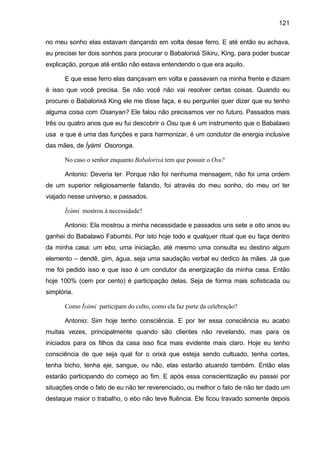 121
no meu sonho elas estavam dançando em volta desse ferro. E até então eu achava,
eu precisei ter dois sonhos para procurar o Babalorixá Sikiru, King, para poder buscar
explicação, porque até então não estava entendendo o que era aquilo.
E que esse ferro elas dançavam em volta e passavam na minha frente e diziam
é isso que você precisa. Se não você não vai resolver certas coisas. Quando eu
procurei o Babalorixá King ele me disse faça, e eu perguntei quer dizer que eu tenho
alguma coisa com Osanyan? Ele falou não precisamos ver no futuro. Passados mais
três ou quatro anos que eu fui descobrir o Osu que é um instrumento que o Babalawo
usa e que é uma das funções e para harmonizar, é um condutor de energia inclusive
das mães, de Ìyàmi Osoronga.
No caso o senhor enquanto Babalorixá tem que possuir o Osu?
Antonio: Deveria ter. Porque não foi nenhuma mensagem, não foi uma ordem
de um superior religiosamente falando, foi através do meu sonho, do meu ori ter
viajado nesse universo, e passados.
Ìyàmi mostrou à necessidade?
Antonio: Ela mostrou a minha necessidade e passados uns sete a oito anos eu
ganhei do Babalawo Fabumbi. Por isto hoje todo e qualquer ritual que eu faça dentro
da minha casa: um ebo, uma iniciação, até mesmo uma consulta eu destino algum
elemento – dendê, gim, água, seja uma saudação verbal eu dedico às mães. Já que
me foi pedido isso e que isso é um condutor da energização da minha casa. Então
hoje 100% (cem por cento) é participação delas. Seja de forma mais sofisticada ou
simplória.
Como Ìyàmi participam do culto, como ela faz parte da celebração?
Antonio: Sim hoje tenho consciência. E por ter essa consciência eu acabo
muitas vezes, principalmente quando são clientes não revelando, mas para os
iniciados para os filhos da casa isso fica mais evidente mais claro. Hoje eu tenho
consciência de que seja qual for o orixá que esteja sendo cultuado, tenha cortes,
tenha bicho, tenha eje, sangue, ou não, elas estarão atuando também. Então elas
estarão participando do começo ao fim. E após essa conscientização eu passei por
situações onde o fato de eu não ter reverenciado, ou melhor o fato de não ter dado um
destaque maior o trabalho, o ebo não teve fluência. Ele ficou travado somente depois
 