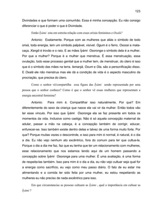 123
Divindades e que formam uma comunhão. Essa é minha concepção. Eu não consigo
diferenciar o que é poder o que é Divindade.
Então Ìyàmi esta em estreita relação com esses orixás femininos e Oxalá?
Antonio: Exatamente. Porque com as mulheres que aliás o símbolo de todo
orixá, toda energia, tem um símbolo palpável, visível. Ogum é o ferro, Oxossi a mata-
caça, Xangô é trovão e o raio. E as mães Ìyàmi Osoronga o símbolo dela é a mulher.
Por que a mulher? Porque é a mulher que menstrua. É essa menstruação, essa
ovulação, todo esse processo genital que a mulher tem, de menstruar, do útero é isso
que é o símbolo das mães na terra. Iemanjá, Oxum e Oia, são a personificação disso.
E Oxalá ele não menstrua mas ele dá a condição de vida é o aspecto masculino da
procriação, que precisa do útero.
Como o senhor vê/compartilha essa figura das Ìyàmi sendo representada por uma
pessoa que o senhor conhece? Como é que o senhor vê essas mulheres que representam a
energia ancestral feminina?
Antonio: Para mim é. Compartilhar isso naturalmente. Por que? Em
diferentemente do sexo da criança que nasce ela vai vir da mulher. Então todos vão
ter esse vinculo. Por isso que Ìyàmi Osoronga ela se faz presente em todos os
momentos da vida. Inclusive como castigo. Não é só aquela concepção maternal de
adular, passar a mão na cabeça, é a concepção também de corrigir, educar,
enfurecer-se. Isso também existe dentro delas e talvez de uma forma muito forte. Por
que? Porque muitas vezes o descontrole, e isso para mim é normal, é natural, é o dia
a dia. Eu não vejo nenhum ato excêntrico, fora do comum para ter que cultua-la.
Porque o dia a dia me faz, faz que eu tenha que ter um relacionamento com mulheres,
esse relacionamento que nos estamos tendo aqui de um homem passando a
concepção sobre Ìyàmi Osoronga para uma mulher. É uma avaliação, é uma forma
de respeita-las também. Isso para mim é o dia a dia, eu não vejo cultuar seja qual for
a energia como sacrifício, eu vejo como meu passo diário. O fato de eu estar me
alimentando e a comida ter sido feita por uma mulher, eu estou respeitando as
mulheres eu não preciso de nada excêntrico para isso.
Em que circunstancias as pessoas cultuam as Ìyàmi , qual a importância em cultuar as
Ìyàmi ?
 