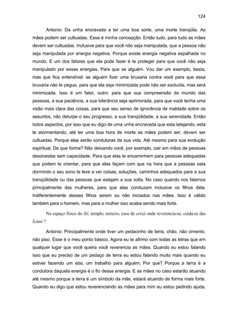 124
Antonio: Da unha encravada a ter uma boa sorte, uma morte tranqüila. As
mães podem ser cultuadas. Essa é minha concepção. Então tudo, para tudo as mães
devem ser cultuadas. Inclusive para que você não seja manipulada, que a pessoa não
seja manipulada por energia negativa. Porque existe energia negativa espalhada no
mundo. E um dos fatores que ela pode fazer é te proteger para que você não seja
manipulado por essas energias. Para que se alguém. Vou dar um exemplo, besta,
mas que fica entendível: se alguém fizer uma bruxaria contra você para que essa
bruxaria não te pegue, para que ela seja minimizada pode não ser excluída, mas será
minimizada. Isso é um fator, outro: para que sua compreensão do mundo das
pessoas, a sua paciência, a sua tolerância seja aprimorada, para que você tenha uma
visão mais clara das coisas, para que seu senso de ignorância de maldade sobre os
assuntos, não deturpe o seu progresso, a sua tranqüilidade, a sua serenidade. Então
todos aspectos, por isso que eu digo de uma unha encravada que esta latejando, esta
te atormentando, até ter uma boa hora de morte as mães podem ser, devem ser
cultuadas. Porque elas serão condutoras da sua vida. Até mesmo para sua evolução
espiritual. De que forma? Não deixando você, por exemplo, cair em mãos de pessoas
desonestas sem capacidade. Para que elas te encaminhem para pessoas adequadas
que podem te orientar, para que elas façam com que na hora que a pessoas esta
dormindo o seu sono te leve a ver coisas, soluções, caminhos adequados para a sua
tranqüilidade ou das pessoas que estejam a sua volta. No caso quando nos falamos
principalmente das mulheres, para que elas conduzam inclusive os filhos dela.
Indiferentemente desses filhos serem ou não iniciados nas mães. Isso é válido
também para o homem, mas para a mulher isso acaba sendo mais forte.
No espaço físico do Ilé, templo, terreiro, casa de orixá onde reverencia-se, cuida-se das
Ìyàmi ?
Antonio: Principalmente onde tiver um pedacinho de terra, chão, não cimento,
não piso. Esse é o meu ponto básico. Agora eu te afirmo com todas as letras que em
qualquer lugar que você queira você reverencia as mães. Quando eu estou falando
isso que eu preciso de um pedaço de terra eu estou falando muito mais quando eu
estiver fazendo um ebo, um trabalho para alguém; Por que? Porque a terra é a
condutora daquela energia é o fio dessa energia. E as mães no caso estarão atuando
até mesmo porque a terra é um símbolo da mãe, estará atuando de forma mais forte.
Quando eu digo que estou reverenciando as mães para mim eu estou pedindo ajuda,
 