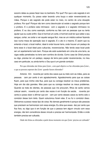 125
socorro delas eu posso fazer isso no banheiro. Por que? Por que o ato sagrado é em
qualquer momento. Eu posso estar lavando uma louça e estar reverenciando as
mães. Porque o ato sagrado ele pode estar no meio, no centro de uma situação
profana. Por que? Porque não tem como desvincular só existe o sagrado porque tem
o profano. E o profano esta intrínseco com o sagrado e o sagrado intrínseco no
profano. E eu dou como exemplo; conforme eu falo com as pessoas que eu tento
ajudar que eu cuido enfim. Que é horrível um corte, é horrível você ter que soltar o seu
sangue, cortar, se cortar e ver aquele sangue fluir, mas se um médico estiver fazendo
isso numa mesa de operação isso é sagrado. E o ato é o mesmo. É assim que eu
entendo o local, o local melhor, ideal é onde houver terra, onde houver um pedaço de
terra esse é o local ideal para cultua-las, reverencia-las. Não tendo esse local pode
ser um apartamento tudo bem. Porque ele está sustentado em cima de uma terra, as
vigas estão penetradas na terra sem sombra de dúvida. Como casa de Orixá precisa
eu digo, precisa ter um pedaço, espaço de terra para poder reverencia-las, no meu
caso em particular, eu ainda tenho o Osu que é um grande condutor.
Por que oferendas são feitas para Ìyàmi , com qual objetivo se faz oferendas para Ìyàmi ,
o que as pessoas esperam das Ìyàmi quando fazem oferendas?
Antonio: Em noventa por cento dos casos que eu trato com as mães, para as
pessoas cem por cento é em agradecimento. Agradecimento para que as coisas
fluam, para que minha vida flua, para que eu consiga resolver os meus problemas.
Hoje em dia são grandes. Mas para que eu consiga resolver os meus problemas.
Quando se trata de clientes, de pessoas que me procuram, filhos de santo vamos
colocar assim, noventa por cento das vezes é em função da saúde, noventa por
cento) e posso dizer e afirmar que em cem por cento desses casos eu tenho sido o
condutor desse bom êxito. Quem solucionou foram elas. E eu fui o condutor disso.
Obtivemos sucesso nesse tipo de coisa. No demais geralmente é porque são pessoas
que precisam se harmonizar com essa energia. Eu diria que esses dez por cento que
fica fora, eu digo que é em função de que a pessoa tem algum vinculo com essa
energia, não tem consciência desse vinculo e precisa ser harmonizada. Então e onde
também precisa ser cultuada.
Onde são feitas as oferendas a partir desse momento em que Ìyàmi precisa ser cultuada?
 