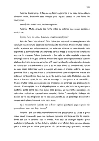 126
Antonio: Exatamente. O fato de eu fazer a oferenda e eu estar dando algum
alimento, enfim, evocando essa energia para aquela pessoa é uma forma de
reverenciar.
Então Ìyàmi atua na saúde, na cura das pessoas?
Antonio: Muito, através das minha mãos eu entendo que nesse aspecto é
muito forte.
Como é Ìyàmi no sentido da cura, na solução dos problemas?
Antonio: Como elas atuam? Olha determinar seja qual for a energia como ela
vai atuar eu acho muita pedância da minha parte determinar. Porque muitas vezes é
assim: a pessoa tem sistema nervoso, ela esta com sistema nervoso alterado, esta
deprimida. E derrepente faz uma oferenda para as mães e essa pessoa é mandada
embora do emprego. Talvez, justamente o fato dela ter sido mandada embora do
emprego é que é a solução para ela. Porque era aquele emprego que estava fazendo
ela ficar deprimida. À pessoa vai achar, ah!, esse trabalho,oferenda não valeu de nada
foi horrível etc. Mas ela obteve a cura. E ela foi pedir a cura do problema dela. Então
eu não posso determinar como a energia vai atuar. A energia poderia, as mães
poderiam fazer o seguinte: trazer o controle emocional para essa pessoa, mas se ela
esta num ponto orgânico, físico que ela já não suporta mais nada. O objetivo é que ela
tenha a harmonização. O fato dela ter emprego ou não passa a ser secundário.
Porque muitas vezes a pessoa não esta precisando de emprego esta precisando de
dinheiro. É outro papo, risos. E ela pode ganhar na loteria, ela pode ter alguém que a
sustente. Então como elas irão ajudar essa pessoa. Eu não tenho capacidade de
determinar qual vai ser o procedimento, eu sei o objetivo. O meu objetivo é chegar até
Santos se vai pela Imigrantes se vai pela via Anchieta, ou vai pela Regis Bitencourt e
descer a estrada da banana é outro papo, risos.
Se as pessoas fazem oferendas para as Ìyàmi significa que alguma graça ou graças elas
proporcionam para a vida do ser humano?
Antonio: Sim que elas proporcionam ou iram proporcionar ou talvez a graça
maior estará protegendo para que nenhuma desgraça aconteça na vida da pessoa.
Pode ser que o caminho seja o inverso. Não seja de alcançar alguma graça
explicitamente falando: ganhar dinheiro, trabalho, amor afetivo. Seja para que ela não
perca o amor que ela tenha, para que ela não perca o emprego que tenha, para que
 