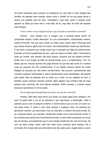 127
ela tenha sabedoria para conduzir os problemas da vida dela. E pelo simples fato
também de agradar essa energia, assim como o cristão vai na sua igreja louvar o
senhor por gratidão isso faz bem, massageia o ego dele, assim a pessoa pode
agradar as mães por fazer bem a vida dela, ao eu, ego dela, faz bem ela agradar
essa energia.
Como o senhor vê essa imagem de Ìyàmi que é passada à comunidade candomblé?
Antonio: Com relação com a imagem que o pessoal passa dentro do
candomblé existem muitas distorções. Eu ouvi barbaridades, barbaridades mesmo,
coisas horrendas. Até que para cultuar as mães, para cultuar Ìyámi Osoronga teria
que colocar tesoura, gilete tudo em boeiro. Ouvi barbaridades coisas que aterrorizam.
E sei estou consciente que muitas vezes isso é passado por falta de conhecimento.
Exemplo: já me foi questionado de que , para se cultuar as mães, Ìyàmi Osoronga só
pode ser mulher, que homem não teria acesso, inclusive que ele poderia brochar.
Então isso é em função de falta de conhecimento, puro e simplesmente. Tem um
ditado que diz: macaco quando não pega banana diz que ela esta verde. É a mesma
coisa as pessoas não tem conhecimento. É um defeito clássico dentro da nossa
Religião as pessoas por não terem conhecimento, não procurar conhecimento elas
inventam qualquer barbaridade e saem popularizando essa barbaridade. Deturpante
para poder dizer as pessoas que eu cuido, eu si tudo, eu sou sabedor de tudo. E
também essas mesmas pessoas quando vêem alguém que conhece fala ah essa
pessoa esta mentindo, ela esta falando besteira. Enfim começa a inventar várias
coisas por ignorância é o termo exato.
Há um duplo papel desempenhado por Ìyàmi nos ritos de candomblé?
Antonio: Olha falar esse termo que existe um duplo papel acho perigoso. Por
que? O papel dela é um só as pessoas é que desvirtuam a destinação. Volto o
exemplo que eu dei na pergunta anterior o mesmo bisturi que cura tira um tumor é o
que pode matar. E assim é com essa energia e qualquer outra. As pessoas por
ignorância colocam que elas fazem mal, por exemplo, e cultuam de forma errada. Eu
já vi pessoas darem, por exemplo, dendê para Oxalá e isso é terrivelmente errado. E
dar carneiro para Iansã isso é terrivelmente errado. E assim são as pessoas com esse
tipo de energia, principalmente que é uma energia existencial ela vem lá de traz, ela
vem da base muitas vezes você não sabe como controlar essa energia. Ela é
primordial. Em função dela ser primordial você não sabe qual a reação dela ou como
 
