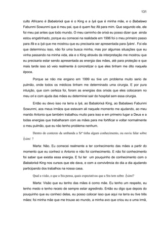 131
culto Africano é Babalorixá que é o King e a Iyá que é minha mãe, e o Babalawo
Fabunmi Sowunmi que é meu pai, que é quem fez Ifá para mim. Que segundo ele, ele
foi meu pai antes que todo mundo. O meu caminho de orixá eu posso dizer que ainda
estou engatinhado, porque eu comecei na realidade em 1996 foi o meu primeiro passo
para Ifá e a Iyá que me mostrou que eu precisaria ser apresentada para Ìyàmi . Foi ela
que determinou isso, não foi uma busca minha, mas por algumas situações que eu
vinha passando na minha vida, ela e o King através da interpretação me mostrou que
eu precisaria estar sendo apresentada as energia das mães, até para proteção e que
mais tarde isso só veio realmente à concretizar o que eles tinham me dito naquela
época.
Porque se não me engano em 1999 eu tive um problema muito serio de
pulmão, onde todos os médicos tinham me determinado uma cirurgia. E por pura
intuição, que com certeza foi, foram as energias dos orixás que eles colocaram no
meu ori e com ajuda das mães eu determinei sair do hospital sem essa cirurgia.
Então eu devo isso na terra a Iyá, ao Babalorixá King, ao Babalawo Fabunmi
Sowunmi, aos meus irmãos que estavam ali naquele momento me ajudando, ao meu
marido Antonio que também trabalhou muito para isso e em primeiro lugar a Deus e a
todas energias que trabalharam com as mães para me fortificar e voltar normalmente
o meu pulmão, que eu não tenho problema nenhum.
Dentro do contexto da umbanda a Srª tinha algum conhecimento, ou ouviu falar sobre
Ìyàmi ?
Marta: Não. Eu comecei realmente a ter conhecimento das mães a partir do
momento que eu conheci o Antonio e não foi conhecimento. E não foi conhecimento
foi saber que existia essa energia. E fui ter um pouquinho de conhecimento com o
Babalorixá King nos cursos que ele dava, e com a convivência do dia a dia ajudando
participando dos trabalhos na nossa casa.
Qual a visão, o que a Sra pensa, quais expectativas que a Sra tem sobre Ìyàmi?
Marta: Visão que eu tenho das mães é como mãe. Eu tenho um respeito, eu
tenho medo e tenho receio de sempre estar agredindo. Então eu digo que depois do
pouquinho que eu conheci delas, eu posso colocar isso que aqui na terra eu tive três
mães: foi minha mãe que me trouxe ao mundo, a minha avo que criou eu e uma irmã,
 