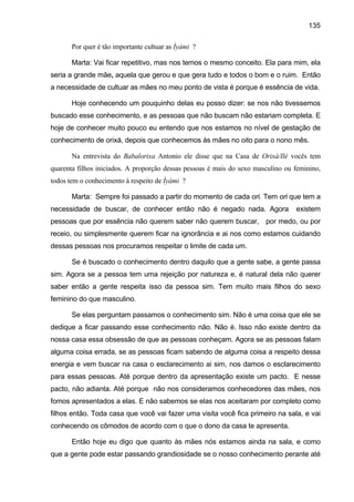135
Por quer é tão importante cultuar as Ìyàmi ?
Marta: Vai ficar repetitivo, mas nos temos o mesmo conceito. Ela para mim, ela
seria a grande mãe, aquela que gerou e que gera tudo e todos o bom e o ruim. Então
a necessidade de cultuar as mães no meu ponto de vista é porque é essência de vida.
Hoje conhecendo um pouquinho delas eu posso dizer: se nos não tivessemos
buscado esse conhecimento, e as pessoas que não buscam não estariam completa. E
hoje de conhecer muito pouco eu entendo que nos estamos no nível de gestação de
conhecimento de orixá, depois que conhecemos às mães no oito para o nono mês.
Na entrevista do Babalorixa Antonio ele disse que na Casa de Orixá/Ilé vocês tem
quarenta filhos iniciados. A proporção dessas pessoas é mais do sexo masculino ou feminino,
todos tem o conhecimento à respeito de Ìyàmi ?
Marta: Sempre foi passado a partir do momento de cada ori. Tem ori que tem a
necessidade de buscar, de conhecer então não é negado nada. Agora existem
pessoas que por essência não querem saber não querem buscar, por medo, ou por
receio, ou simplesmente querem ficar na ignorância e ai nos como estamos cuidando
dessas pessoas nos procuramos respeitar o limite de cada um.
Se é buscado o conhecimento dentro daquilo que a gente sabe, a gente passa
sim. Agora se a pessoa tem uma rejeição por natureza e, é natural dela não querer
saber então a gente respeita isso da pessoa sim. Tem muito mais filhos do sexo
feminino do que masculino.
Se elas perguntam passamos o conhecimento sim. Não é uma coisa que ele se
dedique a ficar passando esse conhecimento não. Não é. Isso não existe dentro da
nossa casa essa obsessão de que as pessoas conheçam. Agora se as pessoas falam
alguma coisa errada, se as pessoas ficam sabendo de alguma coisa a respeito dessa
energia e vem buscar na casa o esclarecimento ai sim, nos damos o esclarecimento
para essas pessoas. Até porque dentro da apresentação existe um pacto. E nesse
pacto, não adianta. Até porque não nos consideramos conhecedores das mães, nos
fomos apresentados a elas. E não sabemos se elas nos aceitaram por completo como
filhos então. Toda casa que você vai fazer uma visita você fica primeiro na sala, e vai
conhecendo os cômodos de acordo com o que o dono da casa te apresenta.
Então hoje eu digo que quanto às mães nós estamos ainda na sala, e como
que a gente pode estar passando grandiosidade se o nosso conhecimento perante até
 