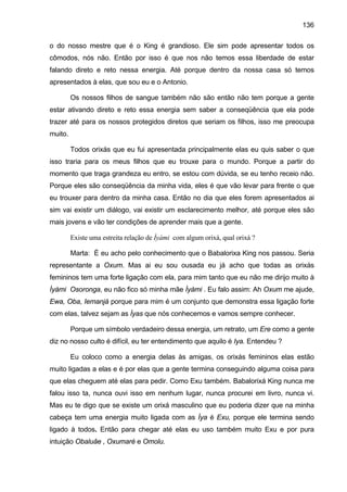 136
o do nosso mestre que é o King é grandioso. Ele sim pode apresentar todos os
cômodos, nós não. Então por isso é que nos não temos essa liberdade de estar
falando direto e reto nessa energia. Até porque dentro da nossa casa só temos
apresentados à elas, que sou eu e o Antonio.
Os nossos filhos de sangue também não são então não tem porque a gente
estar ativando direto e reto essa energia sem saber a conseqüência que ela pode
trazer até para os nossos protegidos diretos que seriam os filhos, isso me preocupa
muito.
Todos orixás que eu fui apresentada principalmente elas eu quis saber o que
isso traria para os meus filhos que eu trouxe para o mundo. Porque a partir do
momento que traga grandeza eu entro, se estou com dúvida, se eu tenho receio não.
Porque eles são conseqüência da minha vida, eles é que vão levar para frente o que
eu trouxer para dentro da minha casa. Então no dia que eles forem apresentados ai
sim vai existir um diálogo, vai existir um esclarecimento melhor, até porque eles são
mais jovens e vão ter condições de aprender mais que a gente.
Existe uma estreita relação de Ìyàmi com algum orixá, qual orixá ?
Marta: É eu acho pelo conhecimento que o Babalorixa King nos passou. Seria
representante a Oxum. Mas ai eu sou ousada eu já acho que todas as orixás
femininos tem uma forte ligação com ela, para mim tanto que eu não me dirijo muito à
Ìyàmi Osoronga, eu não fico só minha mãe Ìyàmi . Eu falo assim: Ah Oxum me ajude,
Ewa, Oba, Iemanjá porque para mim é um conjunto que demonstra essa ligação forte
com elas, talvez sejam as Ìyas que nós conhecemos e vamos sempre conhecer.
Porque um símbolo verdadeiro dessa energia, um retrato, um Ere como a gente
diz no nosso culto é difícil, eu ter entendimento que aquilo é Iya. Entendeu ?
Eu coloco como a energia delas às amigas, os orixás femininos elas estão
muito ligadas a elas e é por elas que a gente termina conseguindo alguma coisa para
que elas cheguem até elas para pedir. Como Exu também. Babalorixá King nunca me
falou isso ta, nunca ouvi isso em nenhum lugar, nunca procurei em livro, nunca vi.
Mas eu te digo que se existe um orixá masculino que eu poderia dizer que na minha
cabeça tem uma energia muito ligada com as Ìya é Exu, porque ele termina sendo
ligado à todos. Então para chegar até elas eu uso também muito Exu e por pura
intuição Obaluâe , Oxumaré e Omolu.
 