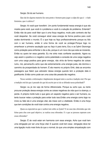 140
Sergio: Só do ser humano.
Que daí de alguma maneira faz uma ponte o homem para jogar a culpa diz que é o lado
feminino, que é colérico?
Sergio: Ai você quer transferir. Um ponto fundamental nessa energia é que ela
mostra para você, que você é o problema e você é a solução do problema. Entende?
Então não da para você falar que é uma força negativa, muito pelo contrario ela faz
você despertar. Se você conseguir atrair essa energia de forma positiva para você
acaba dominando o mundo. É o que hoje eu faço profissionalmente porque eu lido
com o ser humano, então é uma forma de você se proteger.Porque logo no
amanhecer a primeira saudação que eu faço é para terra, Exu e as Ìyàmi Osoronga
como proteção para enfrentar o dia a dia, porque é um novo dia que esta se iniciando.
Então eu quero ter essa garantia. Eu me sinto mais confiante saudando. Agora eu
vejo assim o positivo e o negativo como polaridade a conexão de uma carga negativa
com uma carga positiva para gerar energia, não vê-la de forma negativa de coisas
ruins, má, perversa.Eu acho que ela extremamente uma energia justa, ela domina o
caminho da prosperidade do homem. É ela mesmo no próprio Oriki, dela se encontra
passagens que falam que adorador dessa energia quando tem a proteção dela é
gratificante. Então como pode ser uma coisa tão pesada tão negativa.
Nesse sentido a informação é duplamente desigual entre a escrita e tradição oral. Por que
a tradição oral do que é passado do que há escrito por ai ela se difunde nessa polaridade?
Sergio: eu já me vejo de forma diferenciada. Porque eu acho que, eu tento
procurar proteção dessa energia contra as coisas negativas da vida que é a doença, a
perda. A própria morte tudo o que gera um aspecto negativo para o ser humano, eu
tento buscar nelas a proteção para evitar tudo isso.Então uma energia como logo no
início eu falei ela é uma energia vital, ela mexe com a vitalidade. Então é uma força
que tem condições de você lutar contra uma energia negativa.
Quais as expectativas que o senhor tem sobre as Ìyàmi? E no caso das oferendas que são
feitas para elas com qual objetivo, se realiza essa oferendas. E o que as pessoas esperam com
essas oferendas?
Sergio: É de você estar em harmonia com essa energia. Acho que você tem
uma obrigação por ser uma força vital. E quando você tem essa obrigação deve ter
uma ligação muito mais forte do que o normal, do que uma simples simpatização com
 