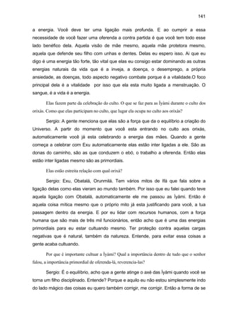 141
a energia. Você deve ter uma ligação mais profunda. E ao cumprir a essa
necessidade de você fazer uma oferenda a contra partida é que você tem todo esse
lado benéfico dela. Aquela visão de mãe mesmo, aquela mãe protetora mesmo,
aquela que defende seu filho com unhas e dentes. Delas eu espero isso. Ai que eu
digo é uma energia tão forte, tão vital que elas eu consigo estar dominando as outras
energias naturais da vida que é a inveja, a doença, o desemprego, a própria
ansiedade, as doenças, todo aspecto negativo combate porque é a vitalidade.O foco
principal dela é a vitalidade por isso que ela esta muito ligada a menstruação. O
sangue, é a vida é a energia.
Elas fazem parte da celebração do culto. O que se faz para as Ìyàmi durante o culto dos
orixás. Como que elas participam no culto, que lugar ela ocupa no culto aos orixás?
Sergio: A gente menciona que elas são a força que da o equilíbrio a criação do
Universo. A partir do momento que você esta entrando no culto aos orixás,
automaticamente você já esta celebrando a energia das mães. Quando a gente
começa a celebrar com Exu automaticamente elas estão inter ligadas a ele. São as
donas do caminho, são as que conduzem o ebó, o trabalho a oferenda. Então elas
estão inter ligadas mesmo são as primordiais.
Elas estão estreita relação com qual orixá?
Sergio: Exu, Obatalá, Orunmilá. Tem vários mitos de Ifá que fala sobre a
ligação delas como elas vieram ao mundo também. Por isso que eu falei quando teve
aquela ligação com Obatalá, automaticamente ele me passou as Ìyàmi. Então é
aquela coisa mítica mesmo que o próprio mito já esta justificando para você, a tua
passagem dentro da energia. E por eu lidar com recursos humanos, com a força
humana que são mais de três mil funcionários, então acho que é uma das energias
primordiais para eu estar cultuando mesmo. Ter proteção contra aquelas cargas
negativas que é natural, também da natureza. Entende, para evitar essa coisas a
gente acaba cultuando.
Por que é importante cultuar a Ìyàmi? Qual a importância dentro de tudo que o senhor
falou, a importância primordial de oferenda-lá, reverencia-las?
Sergio: É o equilíbrio, acho que a gente atinge o axé das Ìyàmi quando você se
torna um filho disciplinado. Entende? Porque e aquilo eu não estou simplesmente indo
do lado mágico das coisas eu quero também corrigir, me corrigir. Então a forma de se
 