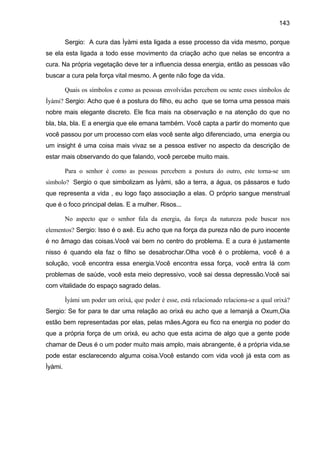 143
Sergio: A cura das Ìyàmi esta ligada a esse processo da vida mesmo, porque
se ela esta ligada a todo esse movimento da criação acho que nelas se encontra a
cura. Na própria vegetação deve ter a influencia dessa energia, então as pessoas vão
buscar a cura pela força vital mesmo. A gente não foge da vida.
Quais os símbolos e como as pessoas envolvidas percebem ou sente esses símbolos de
Ìyàmi? Sergio: Acho que é a postura do filho, eu acho que se torna uma pessoa mais
nobre mais elegante discreto. Ele fica mais na observação e na atenção do que no
bla, bla, bla. E a energia que ele emana também. Você capta a partir do momento que
você passou por um processo com elas você sente algo diferenciado, uma energia ou
um insight é uma coisa mais vivaz se a pessoa estiver no aspecto da descrição de
estar mais observando do que falando, você percebe muito mais.
Para o senhor é como as pessoas percebem a postura do outro, este torna-se um
símbolo? Sergio o que simbolizam as Ìyàmi, são a terra, a água, os pássaros e tudo
que representa a vida , eu logo faço associação a elas. O próprio sangue menstrual
que é o foco principal delas. E a mulher. Risos...
No aspecto que o senhor fala da energia, da força da natureza pode buscar nos
elementos? Sergio: Isso é o axé. Eu acho que na força da pureza não de puro inocente
é no âmago das coisas.Você vai bem no centro do problema. E a cura é justamente
nisso é quando ela faz o filho se desabrochar.Olha você é o problema, você é a
solução, você encontra essa energia.Você encontra essa força, você entra lá com
problemas de saúde, você esta meio depressivo, você sai dessa depressão.Você sai
com vitalidade do espaço sagrado delas.
Ìyàmi um poder um orixá, que poder é esse, está relacionado relaciona-se a qual orixá?
Sergio: Se for para te dar uma relação ao orixá eu acho que a Iemanjá a Oxum,Oia
estão bem representadas por elas, pelas mães.Agora eu fico na energia no poder do
que a própria força de um orixá, eu acho que esta acima de algo que a gente pode
chamar de Deus é o um poder muito mais amplo, mais abrangente, é a própria vida,se
pode estar esclarecendo alguma coisa.Você estando com vida você já esta com as
Ìyàmi.
 