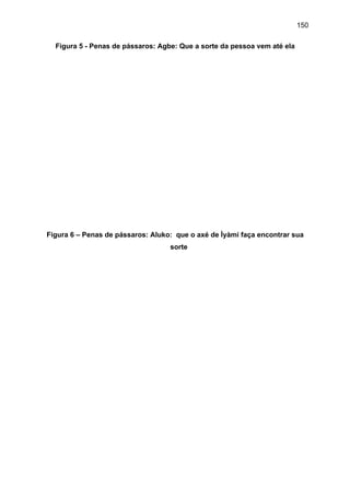 150
Figura 5 - Penas de pássaros: Agbe: Que a sorte da pessoa vem até ela
Figura 6 – Penas de pássaros: Aluko: que o axé de Ìyàmi faça encontrar sua
sorte
 